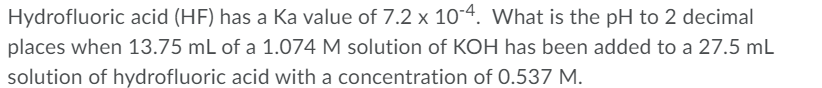 Hydrofluoric acid (HF) has a Ka value of 7.2 x 10-4. What is the pH to 2 decimal
places when 13.75 mL of a 1.074 M solution of KOH has been added to a 27.5 mL
solution of hydrofluoric acid with a concentration of 0.537 M.
