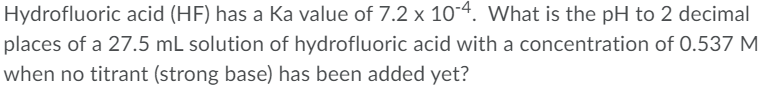 Hydrofluoric acid (HF) has a Ka value of 7.2 x 10-4. What is the pH to 2 decimal
places of a 27.5 mL solution of hydrofluoric acid with a concentration of 0.537 M
when no titrant (strong base) has been added yet?
