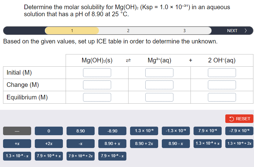 Determine the molar solubility for Mg(OH): (Ksp = 1.0 × 10-31) in an aqueous
solution that has a pH of 8.90 at 25 °C.
1
2
3
NEXT >
Based on the given values, set up ICE table in order to determine the unknown.
Mg(OH):(s)
Mg2-(aq)
2 ОН (aq)
Initial (M)
Change (M)
Equilibrium (M)
5 RESET
8.90
-8.90
1.3 x 109
-1.3 x 109
7.9 x 10*
-7.9 x 106
+2x
8.90 + x
8.90 + 2x
8.90 - x
1.3 x 10 + x
+x
-X
1.3 x 10-+ 2x
1.3 x 109-x
7.9 x 10 +x
7.9 x 10+ 2x
7.9 x 10-5 - x
1L
