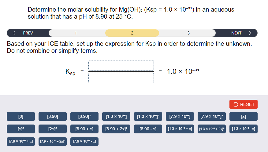 Determine the molar solubility for Mg(OH): (Ksp = 1.0 × 10-31) in an aqueous
solution that has a pH of 8.90 at 25 °C.
< PREV
1
2
3
NEXT >
Based on your ICE table, set up the expression for Ksp in order to determine the unknown.
Do not combine or simplify terms.
Ksp
= 1.0 × 10-31
5 RESET
[0]
[8.90]
[8.90]
[1.3 x 10)
[1.3 x 10
[7.9 x 10
[7.9 x 10
[x]
[2x]
[8.90 + x]
[8.90 + 2xF
[8.90 - x]
[1.3 x 10-+ x]
[1.3 x 10 + 2xF
[1.3 x 109 - x]
[7.9 x 10 + x]
[7.9 x 10+ 2x]
[7.9 x 10 - x]
