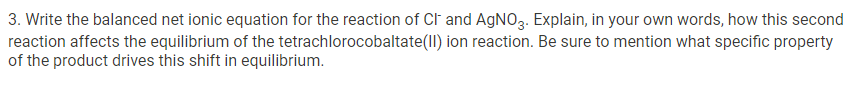 3. Write the balanced net ionic equation for the reaction of Cl and AgNO3. Explain, in your own words, how this second
reaction affects the equilibrium of the tetrachlorocobaltate(ll) ion reaction. Be sure to mention what specific property
of the product drives this shift in equilibrium.
