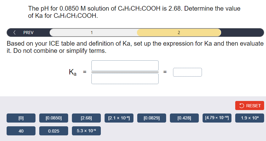 The pH for 0.0850 M solution of C6H:CH2COOH is 2.68. Determine the value
of Ka for CsHsCH2COOH.
PREV
2
Based on your ICE table and definition of Ka, set up the expression for Ka and then evaluate
it. Do not combine or simplify terms.
Ka
5 RESET
[0]
[0.0850]
[2.68]
[2.1 x 10)
[0.0829]
[0.428]
[4.79 x 10-"1
1.9 x 10*
40
0.025
5.3 x 105
II

