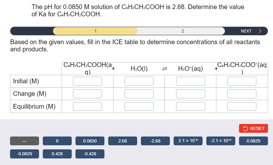 The pH for 0.0850 M solution of C&HSCH:COOH is 2.68. Determine the value
of Ka for C&HSCH:COOH.
1
2
NEXT >
Based on the given values, fill in the ICE table to determine concentrations of all reactants
and products.
C&H:CH:COOH(a_
q)
CoHsCH:COO-(aq
H:O(1)
H:O*(aq)
Initial (M)
Change (M)
Equilibrium (M)
5 RESET
0.0850
2.68
-2.68
2.1 x 10
-2.1 x 10
0.0829
-0.0829
0.428
-0.428
1L
