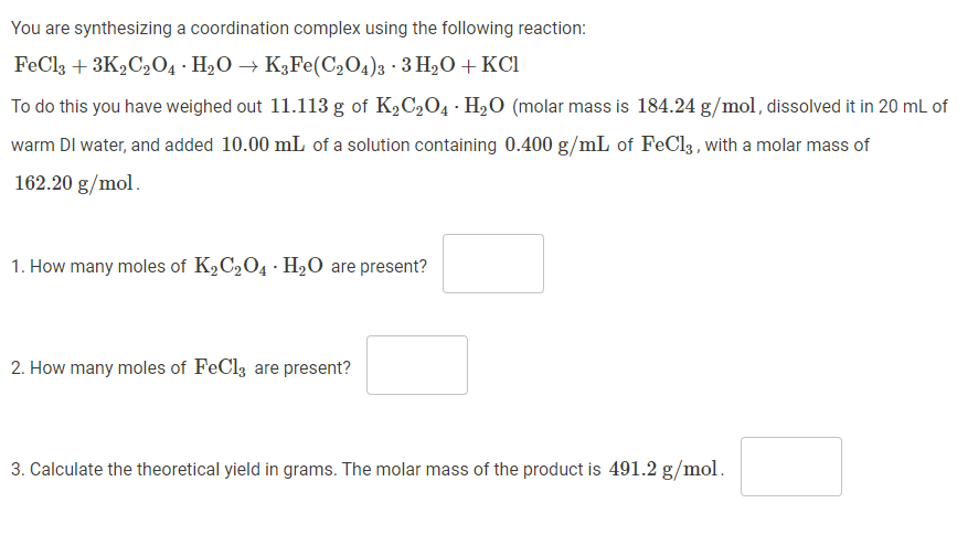 You are synthesizing a coordination complex using the following reaction:
FeCl3 + 3K2C2O4 H₂O → K3Fe(C₂O4)3 3 H₂O + KCl
To do this you have weighed out 11.113 g of K₂C₂O4 · H₂O (molar mass is 184.24 g/mol, dissolved it in 20 mL of
warm DI water, and added 10.00 mL of a solution containing 0.400 g/mL of FeCl3, with a molar mass of
162.20 g/mol.
1. How many moles of K₂C₂O4 H₂O are present?
2. How many moles of FeCl3 are present?
3. Calculate the theoretical yield in grams. The molar mass of the product is 491.2 g/mol.
