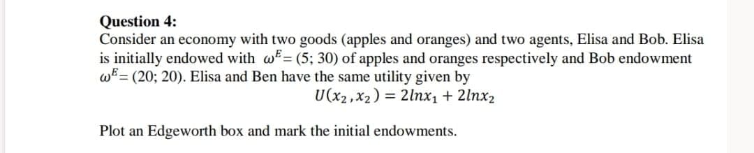 Question 4:
Consider an economy with two goods (apples and oranges) and two agents, Elisa and Bob. Elisa
is initially endowed with w= (5; 30) of apples and oranges respectively and Bob endowment
w (20; 20). Elisa and Ben have the same utility given by
U(x2, x2)=2lnx₁ + 2lnx2
Plot an Edgeworth box and mark the initial endowments.