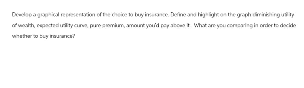 Develop a graphical representation of the choice to buy insurance. Define and highlight on the graph diminishing utility
of wealth, expected utility curve, pure premium, amount you'd pay above it. What are you comparing in order to decide
whether to buy insurance?