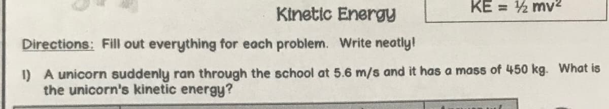 KE = 2 mv2
Kinetic Energy
Directions: Fill out everything for each problem. Write neatly!
1) A unicorn suddenly ran through the school at 5.6 m/s and it has a mass of 450 kg. What is
the unicorn's kinetic energy?
