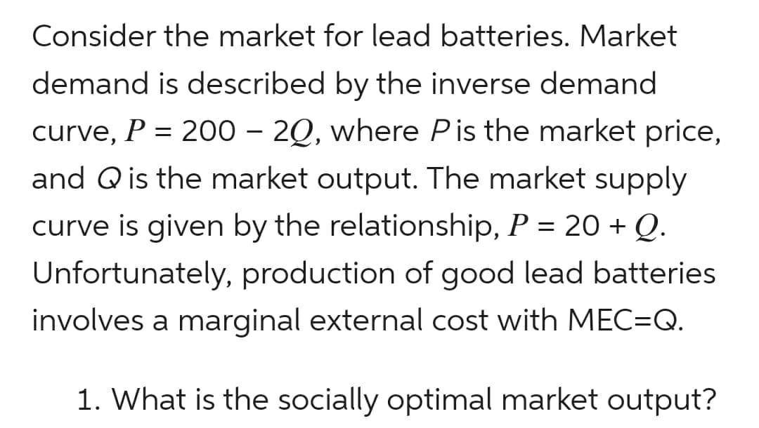 Consider the market for lead batteries. Market
demand is described by the inverse demand
curve, P = 200 - 20, where P is the market price,
and Q is the market output. The market supply
curve is given by the relationship, P = 20 + Q.
Unfortunately, production of good lead batteries
involves a marginal external cost with MEC=Q.
1. What is the socially optimal market output?