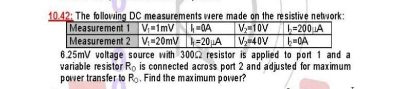 10.42: The following DC measurements were made on the resistive network:
Measurement 1 V-1mV
Measurement 2 V=20mV =20µA
6.25mV voltage source with 3002 resistor is applied to port 1 and a
variable resistor Ro is connected across port 2 and adjusted for maximum
power transfer to Ro. Find the maximum power?
V-10V
V-40V
L=200LA
