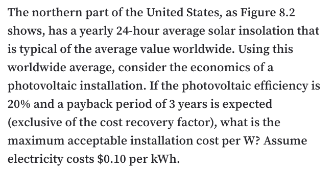 The northern part of the United States, as Figure 8.2
shows, has a yearly 24-hour average solar insolation that
is typical of the average value worldwide. Using this
worldwide average, consider the economics of a
photovoltaic installation. If the photovoltaic efficiency is
20% and a payback period of 3 years is expected
(exclusive of the cost recovery factor), what is the
maximum acceptable installation cost per W? Assume
electricity costs $0.10 per kWh.
