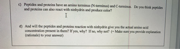 c) Peptides and proteins have an amino terminus (N-terminus) and C-terminus. Do you think peptides
and proteins can also react with ninhydrin and produce color?
d) And will the peptides and proteins reaction with ninhydrin give you the actual amino acid
concentration present in them? If yes, why? If no, why not? (= Make sure you provide explanation
(rationale) to your answer)
