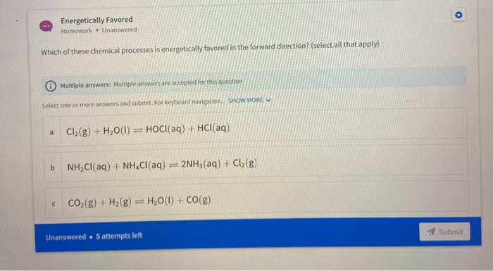 Energetically Favored
Homework. Unanswered
Which of these chemical processes is energetically favored in the forward direction? (select all that apply)
Multiple answers: Multiple answers are accepted for this question
Select one or more answers and submit. For keyboard navigation, SHOW MORE
Cl2(g) + H,0(1)
HOCI(aq) + HCl(aq)
a
b.
NH,CI(aq) + NH,C((aq) = 2NH3(aq) + Cl;(g)
Co,(g) + H2(g) = H,0(1) + CO(g)
Unanswered 5 attempts left
Submit
