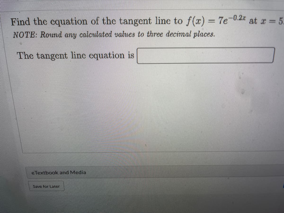 Find the equation of the tangent line to f(r) = 7e-0.2%
NOTE: Round any calculated values to three decimal places.
at x = 5.
The tangent line equation is
eTextbook and Media
Save for Later
