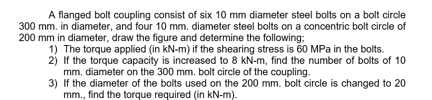 A flanged bolt coupling consist of six 10 mm diameter steel bolts on a bolt circle
300 mm. in diameter, and four 10 mm. diameter steel bolts on a concentric bolt circle of
200 mm in diameter, draw the figure and determine the following;
1) The torque applied (in kN-m) if the shearing stress is 60 MPa in the bolts.
2) If the torque capacity is increased to 8 kN-m, find the number of bolts of 10
mm. diameter on the 300 mm. bolt circle of the coupling.
3) If the diameter of the bolts used on the 200 mm. bolt circle is changed to 20
mm., find the torque required (in kN-m).