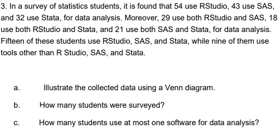3. In a survey of statistics students, it is found that 54 use RStudio, 43 use SAS,
and 32 use Stata, for data analysis. Moreover, 29 use both RStudio and SAS, 18
use both RStudio and Stata, and 21 use both SAS and Stata, for data analysis.
Fifteen of these students use RStudio, SAS, and Stata, while nine of them use
tools other than R Studio, SAS, and Stata.
a.
b.
C.
Illustrate the collected data using a Venn diagram.
How many students were surveyed?
How many students use at most one software for data analysis?