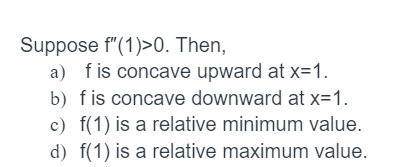 Suppose f" (1)>0. Then,
a) fis concave upward at x=1.
b) fis concave downward at x=1.
c) f(1) is a relative minimum value.
d) f(1) is a relative maximum value.