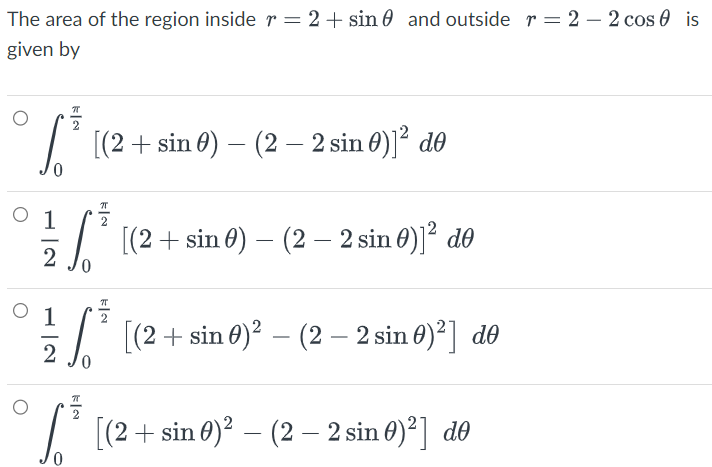 The area of the region inside r = 2+ sin and outside r = 2 - 2 cos is
given by
P
√³
0
2
11²
³ [(2 + sin 0) – (2 – 2 sin 6)]² do
2
0
–
[(2 + sin 0) (2 - 2 sin 0)]² de
-
1/1/²0
√³
2
0
KIN
[(2 + sin 0)² – (2 – 2 sin 0)²] do
[(2 + sin 0)² – (2 - 2 sin 0)²] de