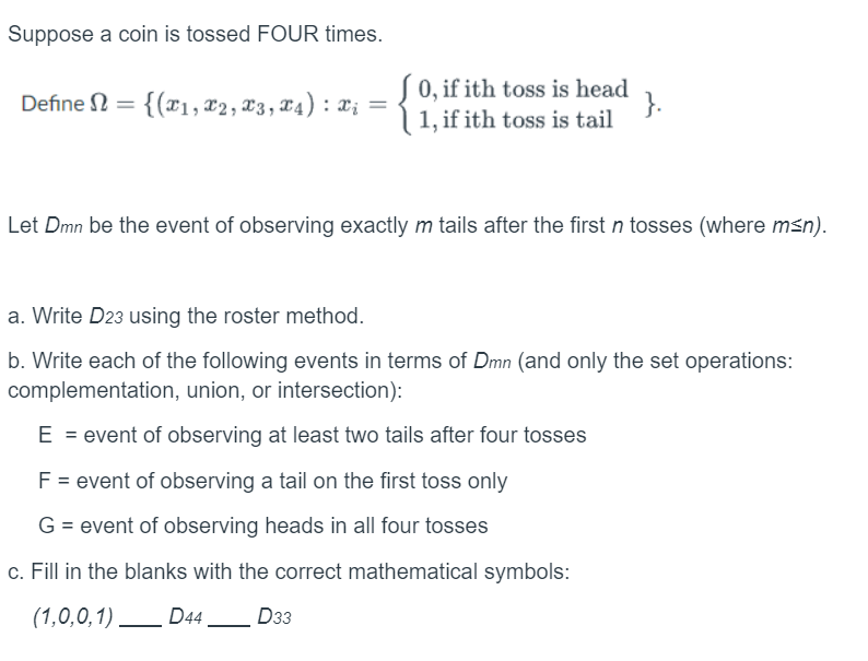 Suppose a coin is tossed FOUR times.
Define = {(1, 2, x3, x4) : x₁
=
Ω
X¿
[0, if ith toss is head
1, if ith toss is tail
}.
Let Dmn be the event of observing exactly m tails after the first n tosses (where m≤n).
a. Write D23 using the roster method.
b. Write each of the following events in terms of Dmn (and only the set operations:
complementation, union, or intersection):
E = event of observing at least two tails after four tosses
F = event of observing a tail on the first toss only
G = event of observing heads in all four tosses
c. Fill in the blanks with the correct mathematical symbols:
(1,0,0,1)
D44 D33