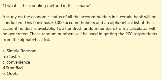 1) what is the sampling method in this senario?
A study on the economic status of all the account holders in a certain bank will be
conducted. This bank has 50,000 account holders and an alphabetical list of these
account holders is available. Two hundred random numbers from a calculator will
be generated. These random numbers will be used in getting the 200 respondents
from the alphabetical list.
a. Simple Random
b. Cluster
c. convenience
d.Stratified
e. Quota
