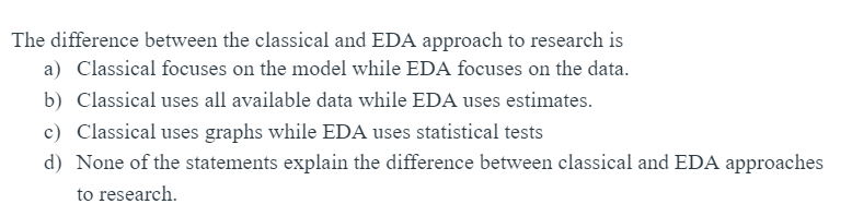 The difference between the classical and EDA approach to research is
a) Classical focuses on the model while EDA focuses on the data.
b) Classical uses all available data while EDA uses estimates.
c) Classical uses graphs while EDA uses statistical tests
d) None of the statements explain the difference between classical and EDA approaches
to research.