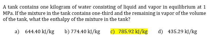 A tank contains one kilogram of water consisting of liquid and vapor in equilibrium at 1
MPa. If the mixture in the tank contains one-third and the remaining is vapor of the volume
of the tank, what the enthalpy of the mixture in the tank?
a) 644.40 kJ/kg
b) 774.40 kJ/kg
c) 785.92 kJ/kg
d) 435.29 kJ/kg
