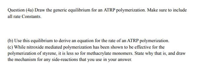 Question (4a) Draw the generic equilibrium for an ATRP polymerization. Make sure to include
all rate Constants.
(b) Use this equilibrium to derive an equation for the rate of an ATRP polymerization.
(c) While nitroxide mediated polymerization has been shown to be effective for the
polymerization of styrene, it is less so for methacrylate monomers. State why that is, and draw
the mechanism for any side-reactions that you use in your answer.
