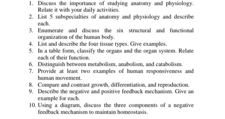 1. Discuss the importance of studying anatomy and physiology.
Relate it with your daily activities.
2. List 5 subspecialties of anatomy and physiology and describe
each.
3. Enumerate and discuss the six structural and functional
organization of the human body.
4. List and describe the four tissue types. Give examples.
5. In a table form, classify the organs and the organ system. Relate
each of their function.
6. Distinguish between metabolism, anabolism, and catabolism.
7. Provide at least two examples of human responsiveness and
human movement.
8. Compare and contrast growth, differentiation, and reproduction.
9. Describe the negative and positive feedback mechanism. Give an
example for each.
10. Using a diagram, discuss the three components of a negative
feedback mechanism to maintain homeostasis.
