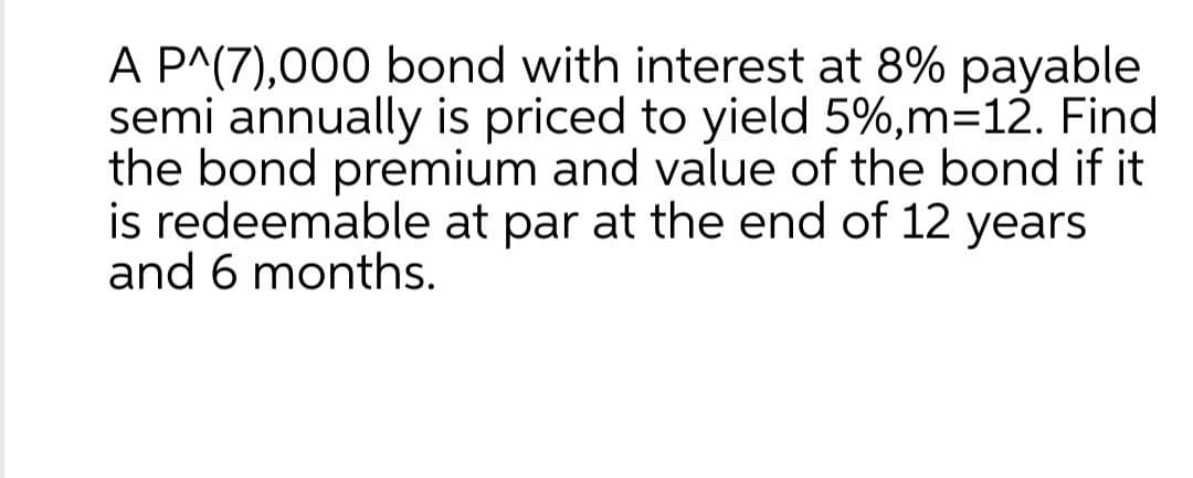 A P^(7),000 bond with interest at 8% payable
semi annually is priced to yield 5%, m=12. Find
the bond premium and value of the bond if it
is redeemable at par at the end of 12 years
and 6 months.