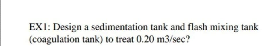 EX1: Design a sedimentation tank and flash mixing tank
(coagulation tank) to treat 0.20 m3/sec?
