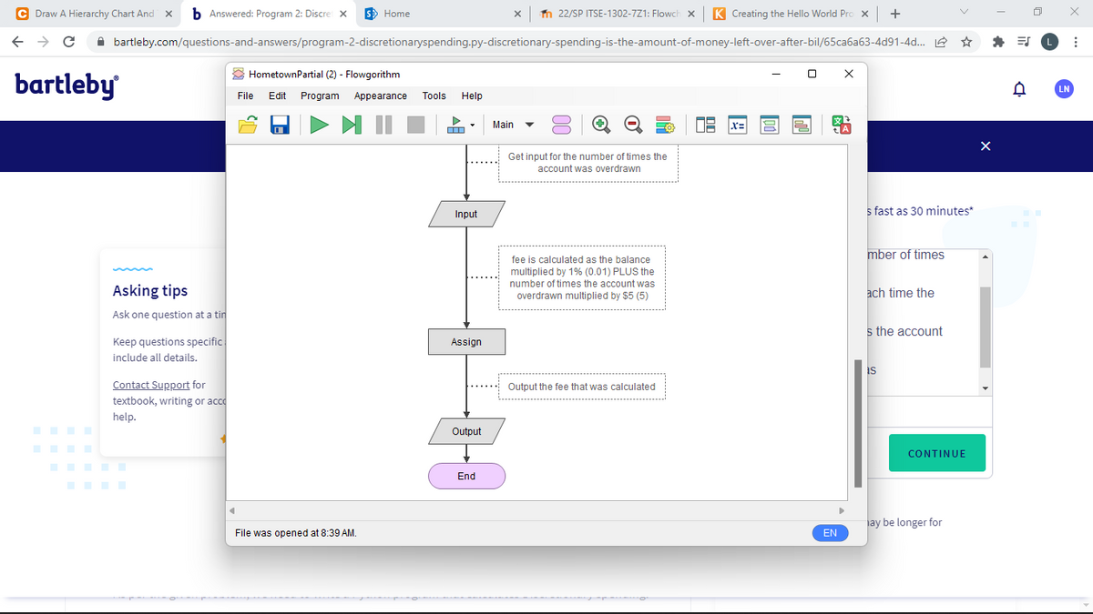 C Draw A Hierarchy Chart And
b Answered: Program 2: Discre x
S> Home
n 22/SP ITSE-1302-7Z1: Flowch x
K Creating the Hello World Pro x
+
A bartleby.com/questions-and-answers/program-2-discretionaryspending.py-discretionary-spending-is-the-amount-of-money-left-over-after-bil/65ca6a63-4d91-4d. 2
O HometownPartial (2) - Flowgorithm
bartleby
LN
File
Edit
Program
Appearance
Tools
Help
> N II
Main
Get input for the number of times the
account was overdrawn
Input
s fast as 30 minutes*
mber of times
fee is calculated as the balance
multiplied by 1% (0.01) PLUS the
number of times the account was
Asking tips
ach time the
overdrawn multiplied by $5 (5)
Ask one question at a tin
s the account
Keep questions specific
Assign
include all details.
is
Contact Support for
textbook, writing or acco
Output the fee that was calculated
help.
Output
CONTINUE
End
ay be longer for
File was opened at 8:39 AM.
EN
