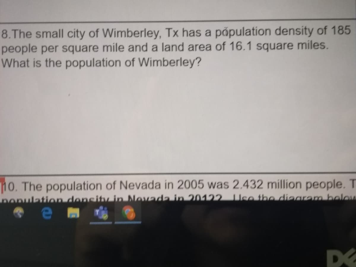 8.The small city of Wimberley, Tx has a population density of 185
people per square mile and a land area of 16.1 square miles.
What is the population of Wimberley?
10. The population of Nevada in 2005 was 2.432 million people. T
nonulation density in Novada in 20122 Use the diagram beloM
