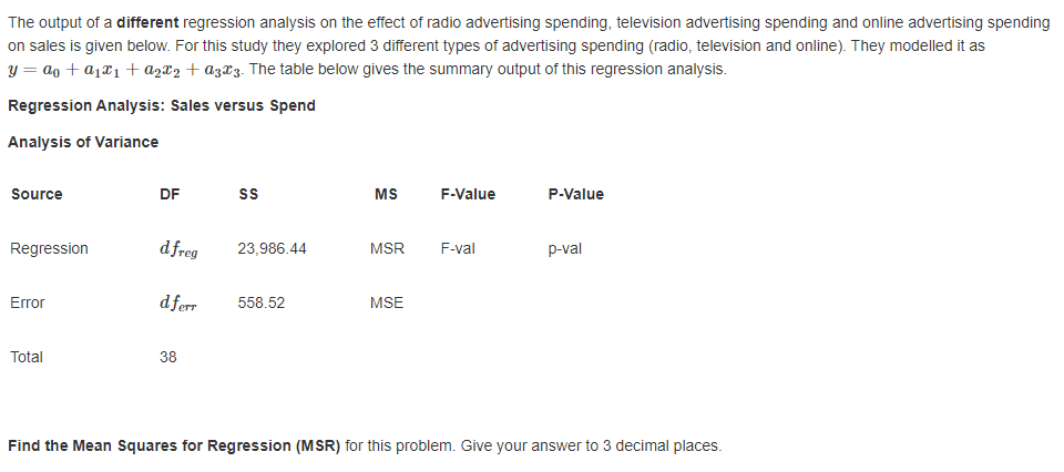 The output of a different regression analysis on the effect of radio advertising spending, television advertising spending and online advertising spending
on sales is given below. For this study they explored 3 different types of advertising spending (radio, television and online). They modelled it as
y = ao + a1¤1 + az¤2 + az¤3. The table below gives the summary output of this regression analysis.
Regression Analysis: Sales versus Spend
Analysis of Variance
Source
DF
s
MS
F-Value
P-Value
Regression
d freg
23,986.44
MSR
F-val
p-val
Error
dferr
558.52
MSE
Total
38
Find the Mean Squares for Regression (MSR) for this problem. Give your answer to 3 decimal places.

