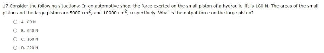 17.Consider the following situations: In an automotive shop, the force exerted on the small piston of a hydraulic lift is 160 N. The areas of the small
piston and the large piston are 5000 cm2, and 10000 cm2, respectively. What is the output force on the large piston?
O A. 80 N
O B. 640 N
O C. 160 N
O D. 320 N

