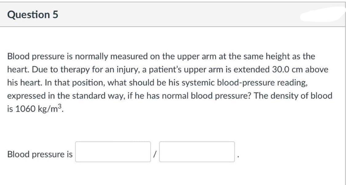 Question 5
Blood pressure is normally measured on the upper arm at the same height as the
heart. Due to therapy for an injury, a patient's upper arm is extended 30.0 cm above
his heart. In that position, what should be his systemic blood-pressure reading,
expressed in the standard way, if he has normal blood pressure? The density of blood
is 1060 kg/m3.
Blood pressure is
