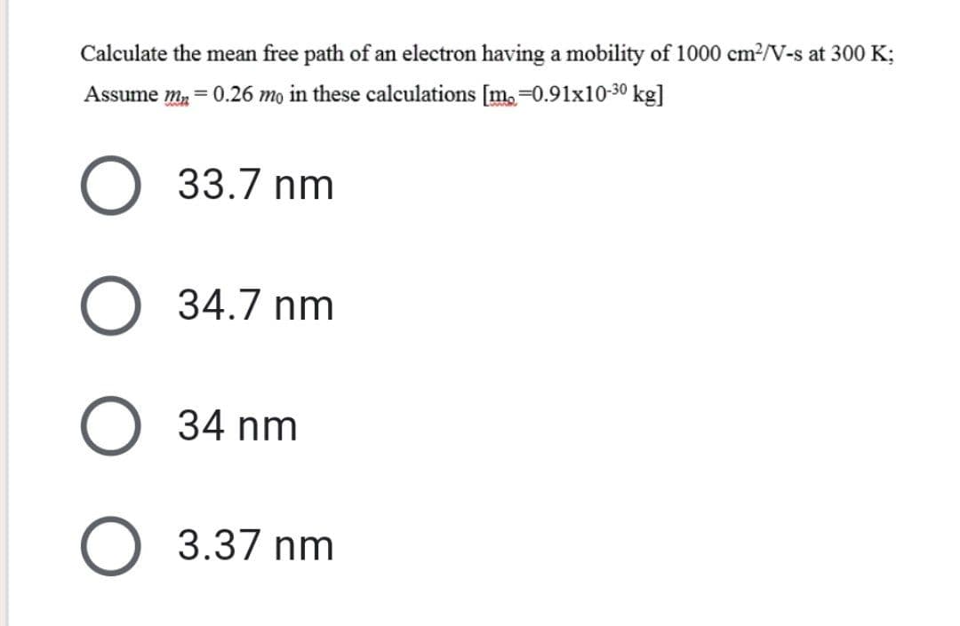 Calculate the mean free path of an electron having a mobility of 1000 cm²2/V-s at 300 K;
Assume m₂ = 0.26 mo in these calculations [m₂=0.91x10-30 kg]
33.7 nm
34.7 nm
O 34 nm
O 3.37 nm