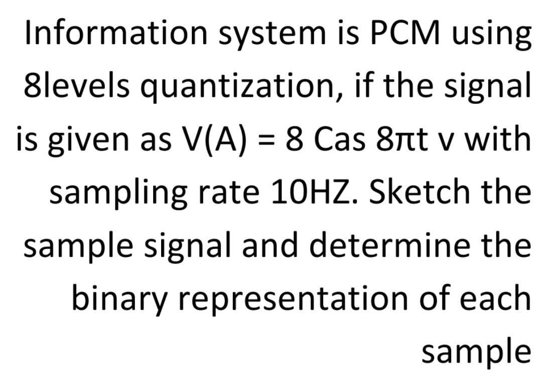 Information system is PCM using
8levels quantization, if the signal
is given as V(A) = 8 Сas 8rt v with
sampling rate 10HZ. Sketch the
sample signal and determine the
binary representation of each
sample