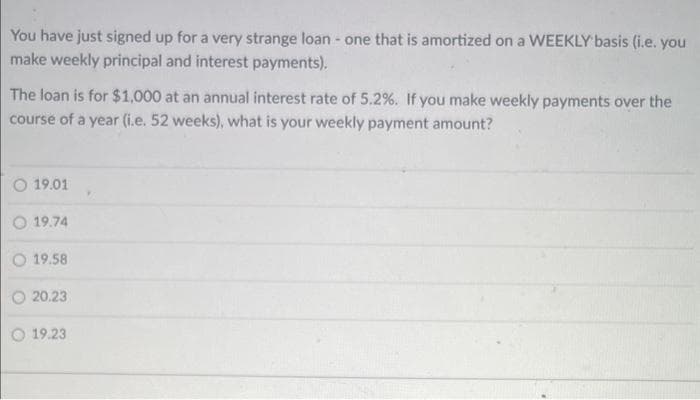 You have just signed up for a very strange loan - one that is amortized on a WEEKLY basis (i.e. you
make weekly principal and interest payments).
The loan is for $1,000 at an annual interest rate of 5.2%. If you make weekly payments over the
course of a year (i.e. 52 weeks), what is your weekly payment amount?
O 19.01
O 19.74
O 19.58
20.23
O 19.23