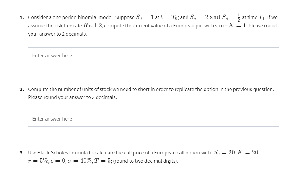 1. Consider a one period binomial model. Suppose So = 1 att = To; and Su = 2 and Sd = ½ at time T₁. If we
assume the risk free rate R is 1.2, compute the current value of a European put with strike K = 1. Please round
your answer to 2 decimals.
Enter answer here
2. Compute the number of units of stock we need to short in order to replicate the option in the previous question.
Please round your answer to 2 decimals.
Enter answer here
3. Use Black-Scholes Formula to calculate the call price of a European call option with: So = 20, K = 20,
r = 5%, c = 0,0 = 40%, T = 5; (round to two decimal digits).