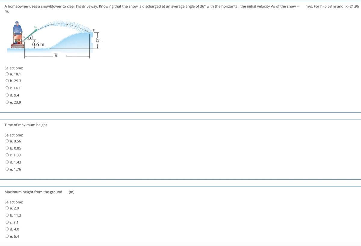 A homeowner uses a snowblower to clear his driveway. Knowing that the snow is discharged at an average angle of 36° with the horizontal, the initial velocity Vo of the snow =
m/s. For h=5.53 m and R=21.96
m.
0.6 m
Select one:
O a. 18.1
Ob. 29.3
Oc. 14.1
O d. 9.4
O e. 23.9
Time of maximum height
Select one:
O a. 0.56
Ob. 0.85
O c. 1.09
O d. 1.43
O e. 1.76
Maximum height from the ground
(m)
Select one:
O a. 2.0
Ob. 11.3
O c. 3.1
O d. 4.0
O e. 6.4
