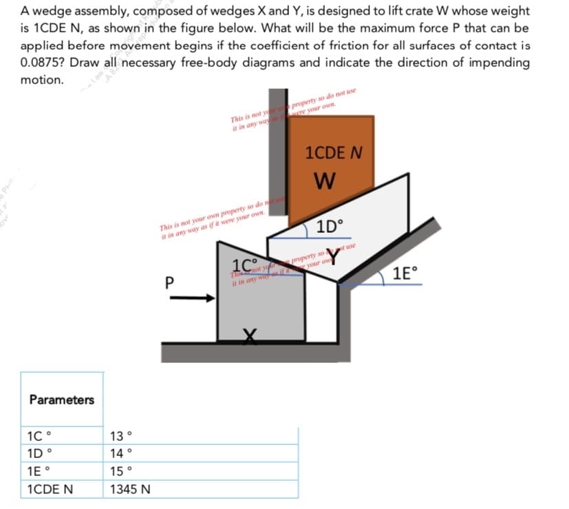 A wedge assembly, composed of wedges X and Y, is designed to lift crate W whose weight
is 1CDE N, as shown in the figure below. What will be the maximum force P that can be
applied before movement begins if the coefficient of friction for all surfaces of contact is
0.0875? Draw all necessary free-body diagrams and indicate the direction of impending
motion.
This is not your
it in any way
property so do not use
were your own.
1CDE N
W
This is not your own property so do not use
it in any way as if it were your own.
1C
P
property sol
The
not
it in any way if your ow
Parameters
1℃°
1D °
1E °
1CDE N
13°
14°
15°
1345 N
1Dº
of use
1Eº