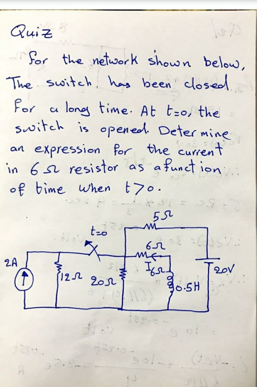 Quiz
for the network shown below,
The switch, has been closed
for
a long time. At t-o, the
switch is opened. Deter mine
an expression for the current
in 6 L resistor as afunct ion
of bime when t70.
..
t-o
2A
122 20s2
20V
90.5H

