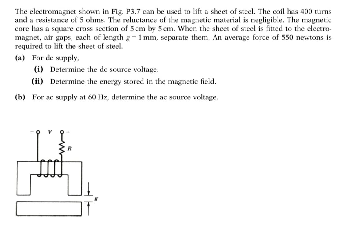 The electromagnet shown in Fig. P3.7 can be used to lift a sheet of steel. The coil has 400 turns
and a resistance of 5 ohms. The reluctance of the magnetic material is negligible. The magnetic
core has a square cross section of 5 cm by 5 cm. When the sheet of steel is fitted to the electro-
magnet, air gaps, each of length g 1 mm, separate them. An average force of 550 newtons is
required to lift the sheet of steel.
(a) For dc supply,
(i) Determine the dc source voltage.
(ii) Determine the energy stored in the magnetic field.
(b) For ac supply at 60 Hz, determine the ac source voltage.
q+
R
g
