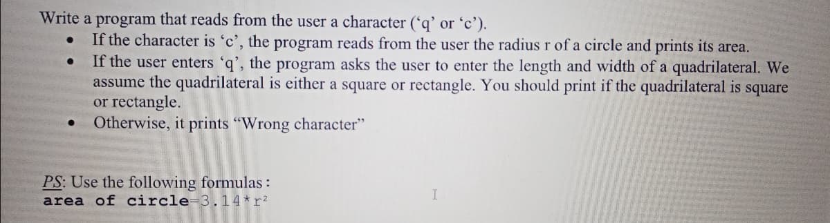 Write a program that reads from the user a character (*q' or 'c').
If the character is 'c', the program reads from the user the radius r of a circle and prints its area.
If the user enters 'q', the program asks the user to enter the length and width of a quadrilateral. We
assume the quadrilateral is either a square or rectangle. You should print if the quadrilateral is square
or rectangle.
Otherwise, it prints "Wrong character"
PS: Use the following formulas :
area of circle=3.14*r?
I
