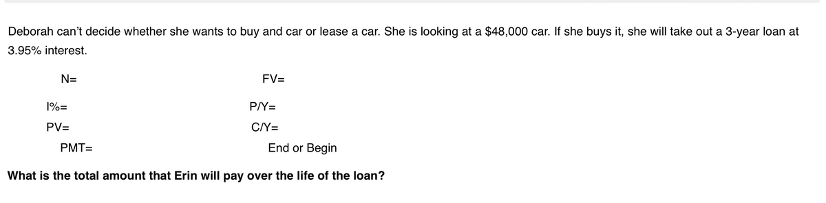 Deborah can't decide whether she wants to buy and car or lease a car. She is looking at a $48,000 car. If she buys it, she will take out a 3-year loan at
3.95% interest.
N=
FV=
1%=
P/Y=
PV=
C/Y=
PMT=
End or Begin
What is the total amount that Erin will pay over the life of the loan?
