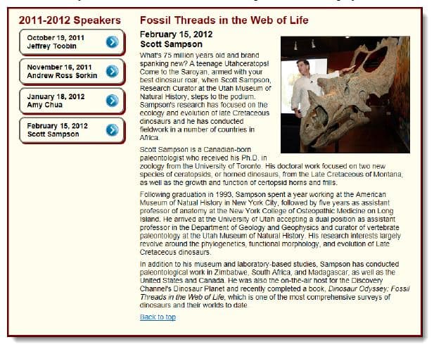 2011-2012 Speakers
Fossil Threads in the Web of Life
October 19, 2011
Jeffrey Toobin
February 15, 2012
Scott Sampson
What's 75 million years old and brand
spanking new? A teenage Utahceratops!
Come to the Saroyan, armed with your
best dinosaur roar, when Scott Sampson,
November 16, 2011
Andrew Ross Sorkin
Research Curator at the Utah Museum of
January 18, 2012
Amy chua
Natural History, steps to the podium.
Sampson's research has focused on the
ecology and evolution of late Cretaceous
dinosaurs and he has conducted
February 15, 2012
Scott Sampson
fieldwork in a number of countries in
Aica
Scott Sampson is a Canadian-born
paleontologist who received his Ph.D. in
zoology from the University of Toronto. His doctoral work focused on two new
species of ceratopsids, or horned dinosaurs, from the Late Cretaceous of Montana,
as well as the growth and tunction of certopsid horns and frills.
Folowing graduation in 1993, Sampson spent a year working at the American
Museum of Natual History in New York City, followed by five years as assistant
professor of anatomy at the New York College of Osteopathic Medicine on Long
Island. He arived at the University of Utah accepting a dual position as assistant
professor in the Department of Geology and Geophysics and curator of vertebrate
paleontology at the Utah Museum of Natural History. His research interests largely
revolve around the phylogenetics, tunctional morphology, and evolution of Late
Cretaceous dinosaurs.
In addition to his museum and laboratory-based studies, Sampson has conducted
paleontological work in Zimbabwe, South Arica, and Madagascar, as well as the
United States and Canada. He was also the on-the-air host for the Discovery
Channe's Dinosaur Planet and recently completed a book, Dinosaur Odyssey: Fossil
Threads in the Web of Life, which is one of the most comprehensive surveys of
dinosaurs and their worlds to date
Back to top
