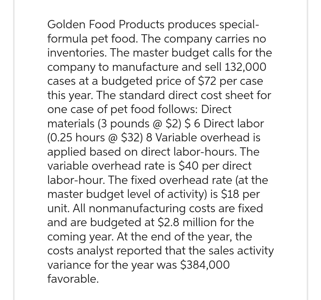 Golden Food Products produces special-
formula pet food. The company carries no
inventories. The master budget calls for the
company to manufacture and sell 132,000
cases at a budgeted price of $72 per case
this year. The standard direct cost sheet for
one case of pet food follows: Direct
materials (3 pounds @ $2) $ 6 Direct labor
(0.25 hours @ $32) 8 Variable overhead is
applied based on direct labor-hours. The
variable overhead rate is $40 per direct
labor-hour. The fixed overhead rate (at the
master budget level of activity) is $18 per
unit. All nonmanufacturing costs are fixed
and are budgeted at $2.8 million for the
coming year. At the end of the year, the
costs analyst reported that the sales activity
variance for the year was $384,000
favorable.