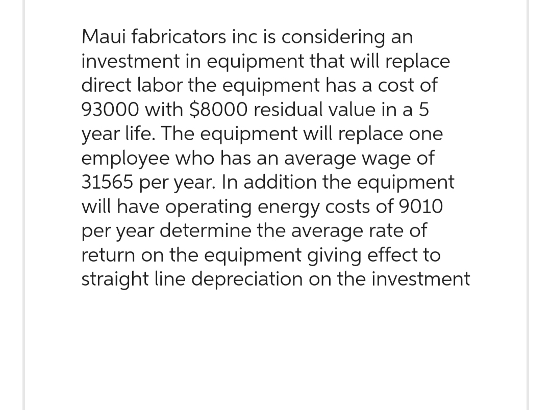 Maui fabricators inc is considering an
investment in equipment that will replace
direct labor the equipment has a cost of
93000 with $8000 residual value in a 5
year life. The equipment will replace one
employee who has an average wage of
31565 per year. In addition the equipment
will have operating energy costs of 9010
per year determine the average rate of
return on the equipment giving effect to
straight line depreciation on the investment