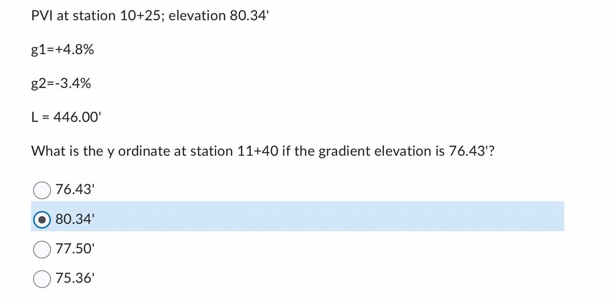 PVI at station 10+25; elevation 80.34'
g1=+4.8%
g2=-3.4%
L = 446.00'
What is the y ordinate at station 11+40 if the gradient elevation is 76.43'?
76.43'
80.34'
77.50'
75.36'