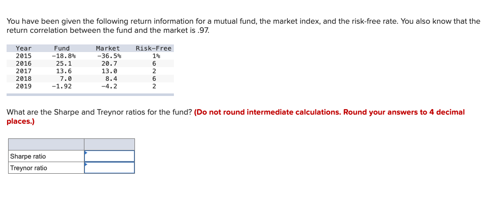 You have been given the following return information for a mutual fund, the market index, and the risk-free rate. You also know that the
return correlation between the fund and the market is .97.
Year
2015
2016
2017
2018
2019
Fund
-18.8%
25.1
Sharpe ratio
Treynor ratio
13.6
7.0
-1.92
Market
-36.5%
20.7
13.0
8.4
-4.2
Risk-Free
1%
6
2
6
2
What are the Sharpe and Treynor ratios for the fund? (Do not round intermediate calculations. Round your answers to 4 decimal
places.)