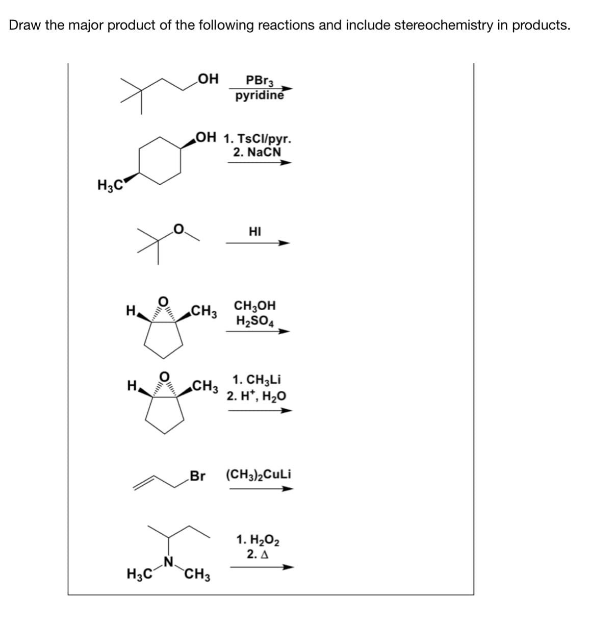 Draw the major product of the following reactions and include stereochemistry in products.
LOH
PBR3
pyridine
оН 1. TsCl/pyг.
2. NaCN
H3C
HI
CH3 CH3OH
H2SO4
H,
1. CH3LI
2. H', На0
H.
CH3
Br
(CH3)2CuLi
1. H202
2. A
H3C
CH3
